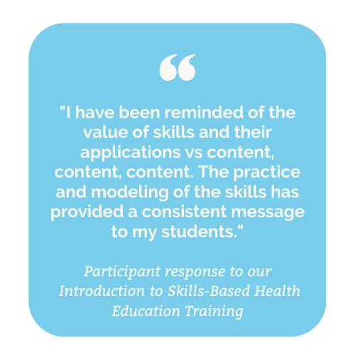 Participant response to our Introduction to Skills-Based Health Education Training: "I have been reminded of the value of skills and their applications vs content, content, content. The practice or modeling of the skills has provided a consistent message to my students."