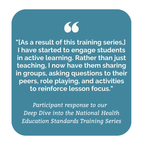 Participant response to our Deep Dive into the National Health Education Standards Training Series: "[As a result of this training series,] I have started to engage students in active learning. Rather than just teaching, I now have them sharing in groups, asking questions to their peers, role playing, and activities to reinforce lesson focus."